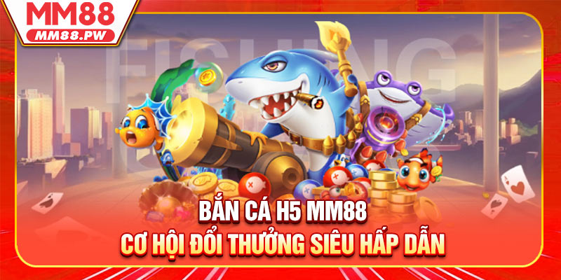 Bắn Cá H5 MM88 - Cơ Hội Đổi Thưởng Siêu Hấp Dẫn